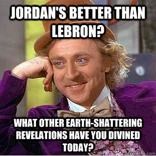 Jordan's Better than Lebron? What other earth-shattering revelations have you divined today?  Condescending Wonka