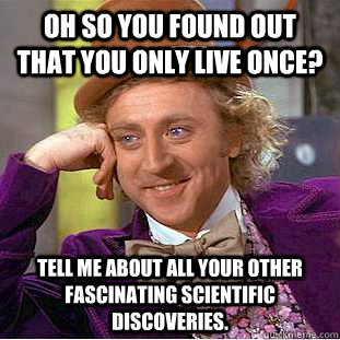 Oh so you found out that you only live once? Tell me about all your other fascinating scientific discoveries.  Condescending Wonka