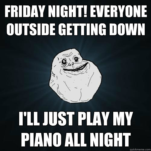 Friday night! everyone outside getting down I'll just play my piano all night - Friday night! everyone outside getting down I'll just play my piano all night  Forever Alone