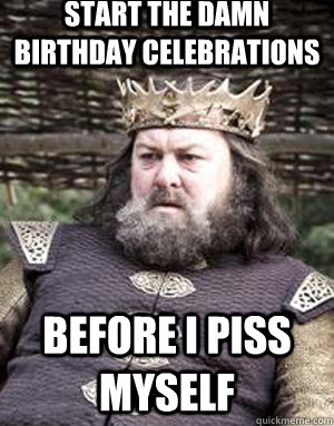 Start the damn birthday celebrations before i piss myself  King robert baratheon