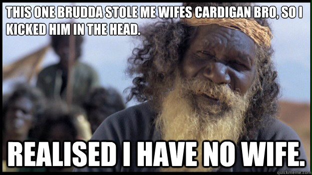 This one brudda stole me wifes cardigan bro, so I kicked him in the head. Realised I have no wife. - This one brudda stole me wifes cardigan bro, so I kicked him in the head. Realised I have no wife.  Original Aboriginal