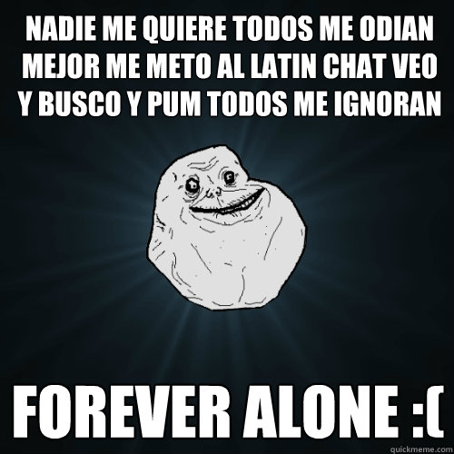 Nadie me QUIERE TODOS ME ODIAN MEJOR ME METO AL LATIN CHAT VEO Y BUSCO Y PUM TODOS ME IGNORAN  FOREVER ALONE :(  Forever Alone