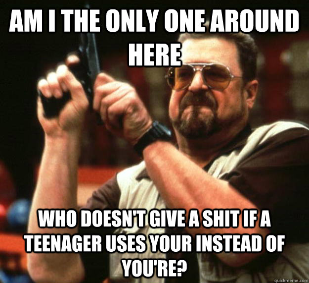 am I the only one around here Who doesn't give a shit if a teenager uses your instead of you're?  Angry Walter