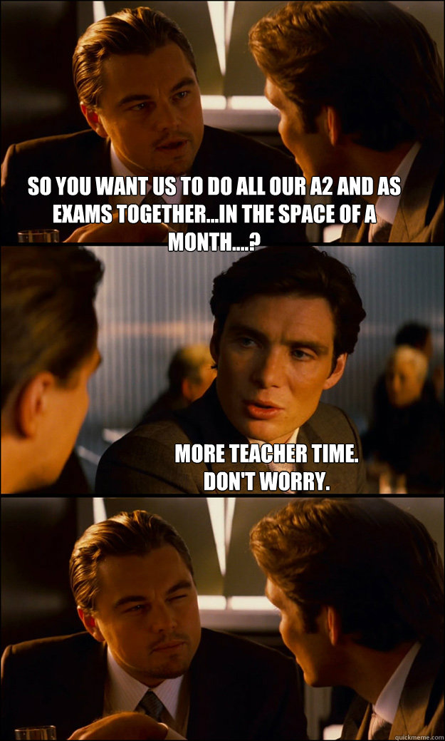 so you want us to do all our A2 and As exams together...in the space of a month....? more teacher time. 
don't worry.  Inception