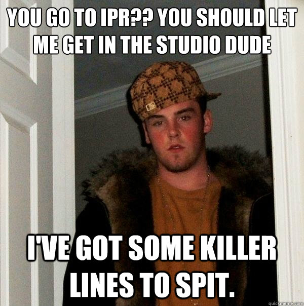 You go to Ipr?? you should let me get in the studio dude i've got some killer lines to spit. - You go to Ipr?? you should let me get in the studio dude i've got some killer lines to spit.  Scumbag Steve