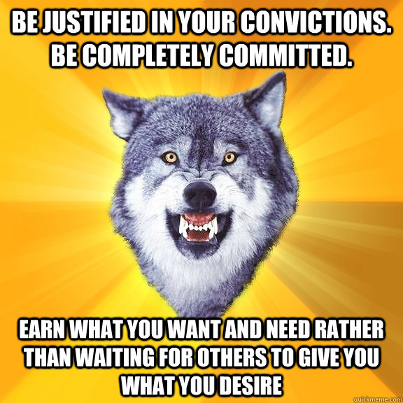 Be justified in your convictions. Be completely committed.  Earn what you want and need rather than waiting for others to give you what you desire - Be justified in your convictions. Be completely committed.  Earn what you want and need rather than waiting for others to give you what you desire  Courage Wolf