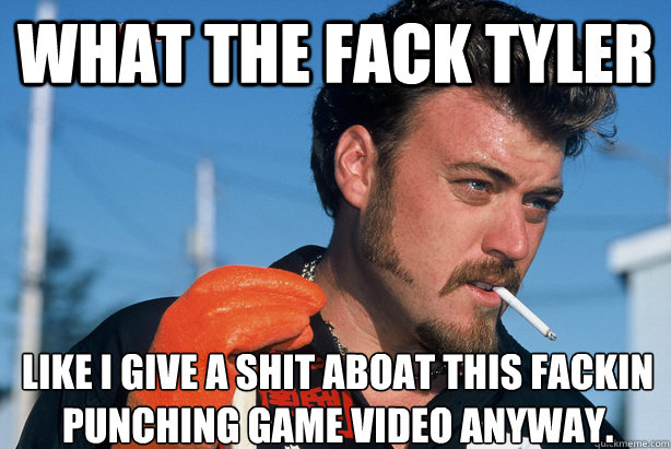 What the fack tyler like i give a shit aboat this fackin punching game video anyway.
  Ricky Trailer Park Boys