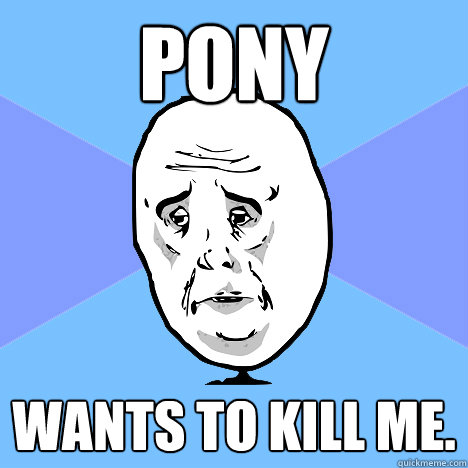 Pony  wants to kill me.  Okay Guy