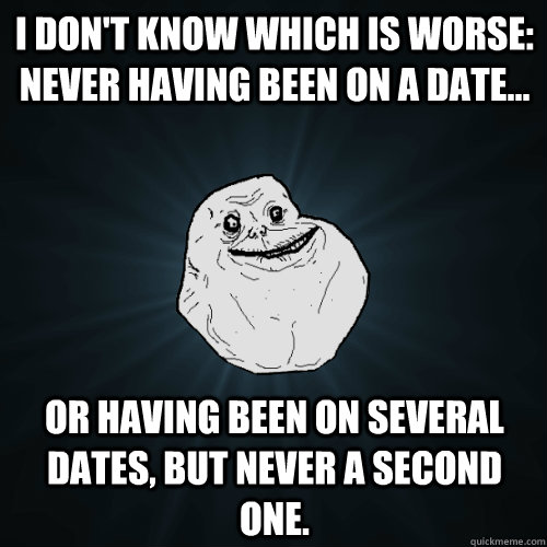 I don't know which is worse: never having been on a date... or having been on SEVERAL dates, but never a second one.  - I don't know which is worse: never having been on a date... or having been on SEVERAL dates, but never a second one.   Forever Alone