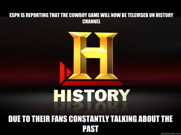 ESPN IS REPORTING THAT THE COWBOY GAME WILL NOW BE TELEVISED ON HISTORY CHANNEL DUE TO THEIR FANS CONSTANTLY TALKING ABOUT THE PAST  