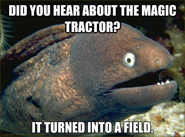 Did you hear about the magic tractor? it turned into a field.  Bad Joke Eel