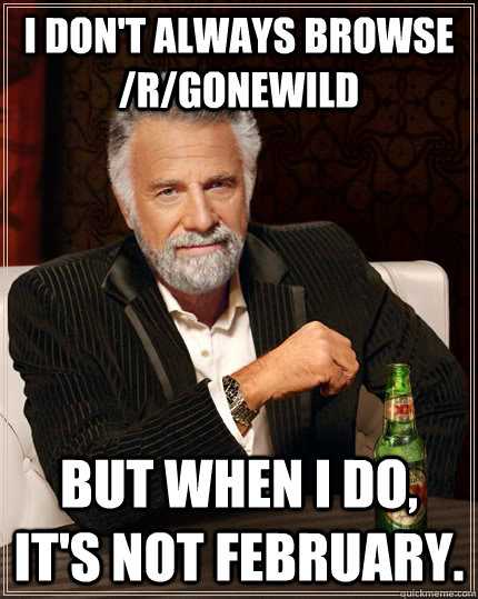 I don't always Browse /r/gonewild but when I do, it's not february.  The Most Interesting Man In The World