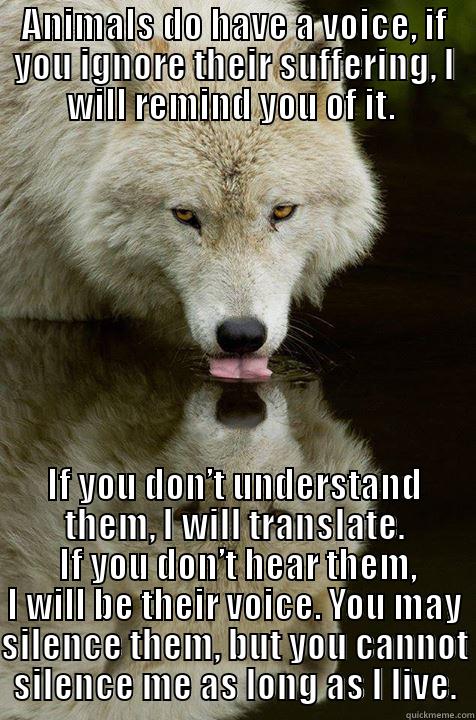 ANIMALS DO HAVE A VOICE, IF YOU IGNORE THEIR SUFFERING, I WILL REMIND YOU OF IT.  IF YOU DON’T UNDERSTAND THEM, I WILL TRANSLATE.  IF YOU DON’T HEAR THEM, I WILL BE THEIR VOICE. YOU MAY SILENCE THEM, BUT YOU CANNOT SILENCE ME AS LONG AS I LIVE. Misc