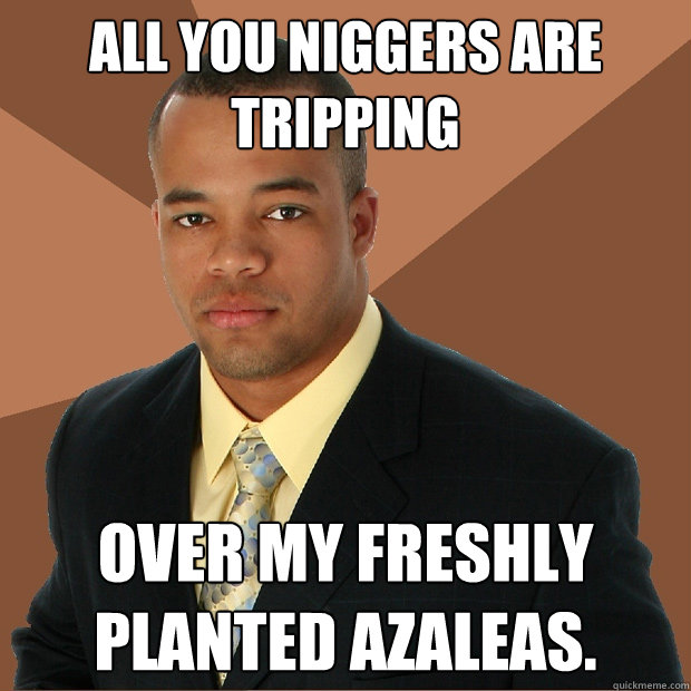 All you niggers are tripping Over my freshly planted azaleas.  Successful Black Man