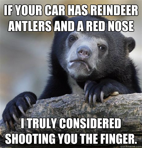 If your car has reindeer antlers and a red nose I truly considered shooting you the finger.  - If your car has reindeer antlers and a red nose I truly considered shooting you the finger.   Confession Bear