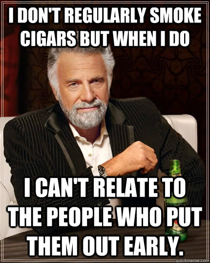 I don't regularly smoke cigars but when I do I can't relate to the people who put them out early.  The Most Interesting Man In The World