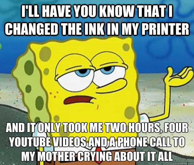 I'll have you know that I changed the ink in my printer and it only took me two hours, four youtube videos and a phone call to my mother crying about it all  Tough Spongebob