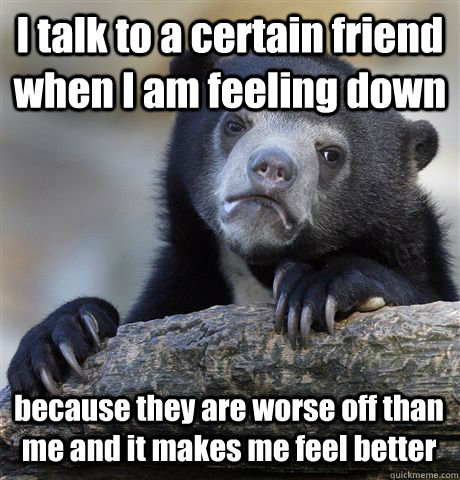 I talk to a certain friend when I am feeling down because they are worse off than me and it makes me feel better  Confession Bear