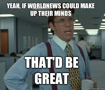 Yeah, if Worldnews could make up their minds That'd be great - Yeah, if Worldnews could make up their minds That'd be great  Bill Lumbergh