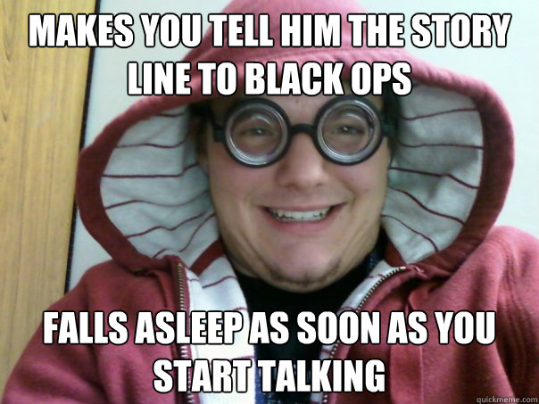 Makes you tell him the story line to Black Ops falls asleep as soon as you start talking  