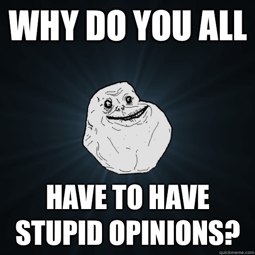 Why do you all Have to have stupid opinions?  Forever Alone