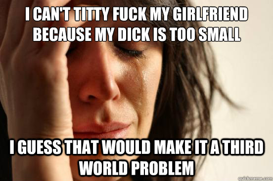 I can't titty fuck my girlfriend because my dick is too small I guess that would make it a Third world problem  First World Problems