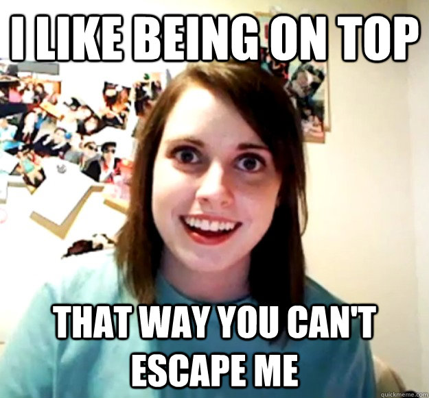 I like being on top That way you can't escape me  Overly Attached Girlfriend