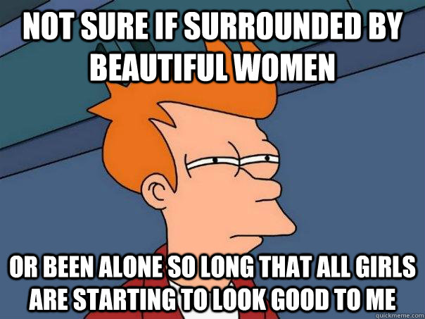 Not Sure If Surrounded By Beautiful Women Or Been Alone So Long That All Girls Are Starting To