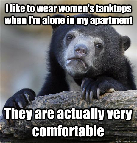 I like to wear women's tanktops when I'm alone in my apartment They are actually very comfortable  Confession Bear