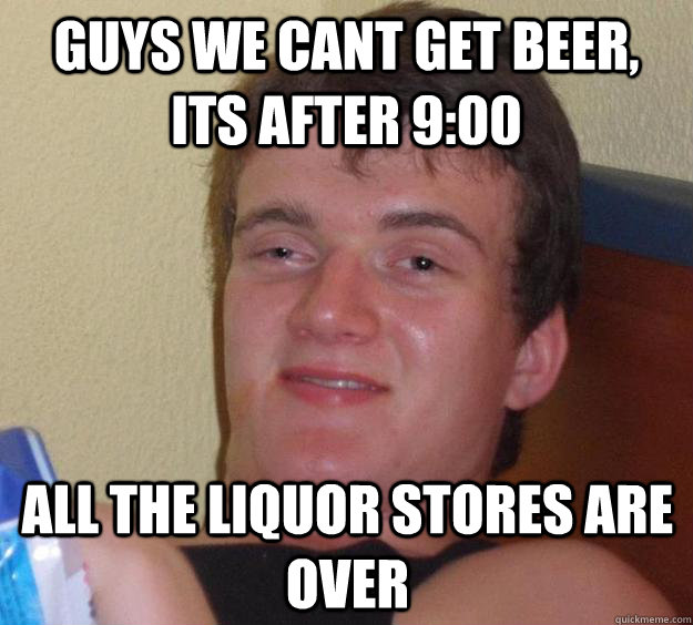 guys we cant get beer, its after 9:00 all the liquor stores are over  10 Guy