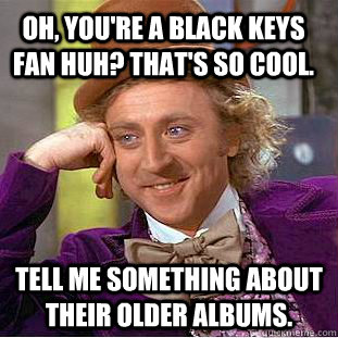 Oh, you're a Black Keys fan huh? That's so cool. Tell me something about their older albums.  Condescending Wonka