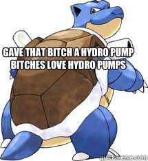 gave that bitch a hydro pump bitches love hydro pumps  