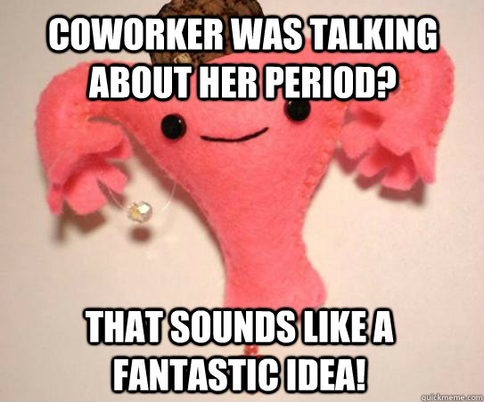 Coworker was talking about her period? That sounds like a fantastic idea!  Scumbag Uterus