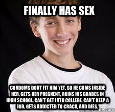 finally has sex condoms dont fit him yet, so he cums inside her, gets her pregnent, ruins his grades in high school, can't get into college, can't keep a job, gets addicted to crack, and dies.      High School Freshman