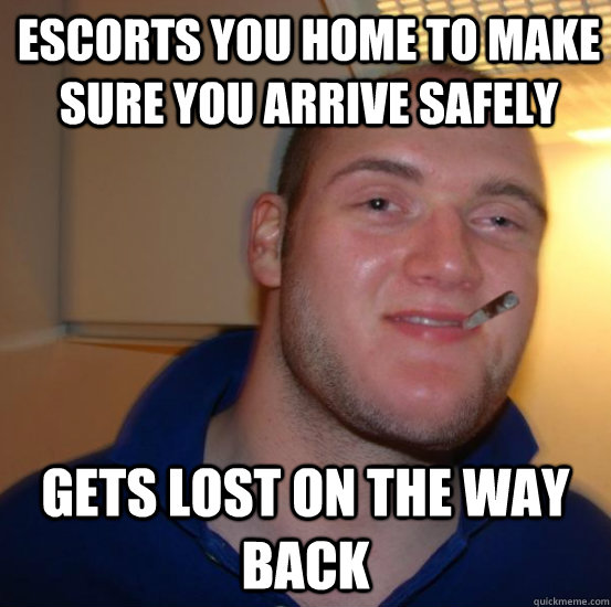 Escorts you home to make sure you arrive safely gets lost on the way back  Good 10 Guy Greg