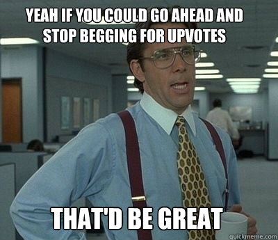 yeah if you could go ahead and stop begging for upvotes That'd be great - yeah if you could go ahead and stop begging for upvotes That'd be great  Bill Lumbergh