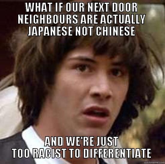 WHAT IF OUR NEXT DOOR NEIGHBOURS ARE ACTUALLY JAPANESE NOT CHINESE AND WE'RE JUST TOO RACIST TO DIFFERENTIATE conspiracy keanu