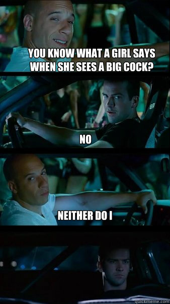 You know what a girl says when she sees a big cock? No Neither do I  Fast and Furious