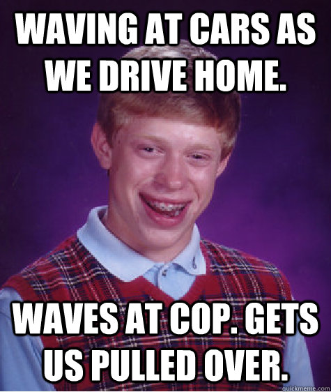 waving at cars as we drive home. waves at cop. gets us pulled over.  Bad Luck Brian