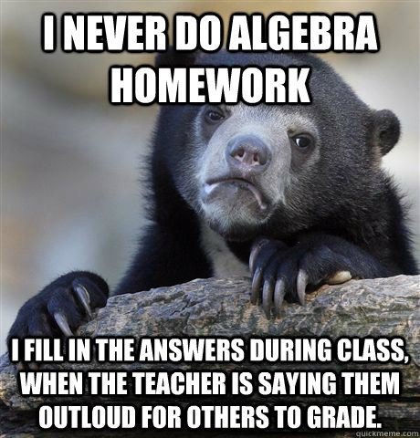 I never do algebra homework I fill in the answers during class, when the teacher is saying them outloud for others to grade.  Confession Bear