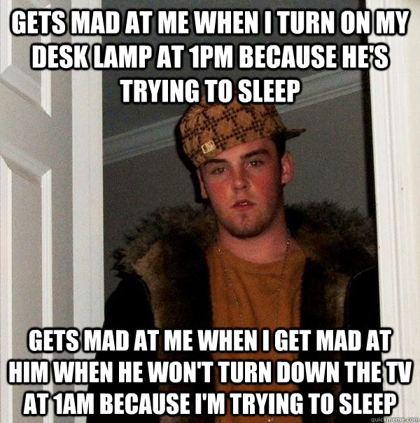 Gets mad at me when I turn on my desk lamp at 1pm because he's trying to sleep gets mad at me when i get mad at him when he won't turn down the tv at 1am because i'm trying to sleep  Scumbag Steve