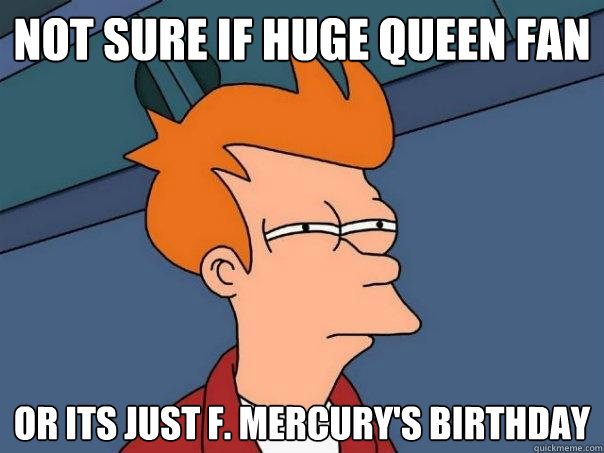 Not sure if huge Queen fan Or its just F. Mercury's birthday  Futurama Fry