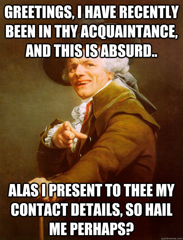 Greetings, I have recently been in thy acquaintance, and this is absurd.. Alas I present to thee my contact details, so hail me perhaps?  Joseph Ducreux