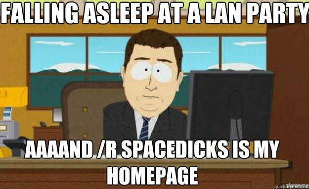 Falling asleep at a lan party AAAAND /r Spacedicks is my homepage - Falling asleep at a lan party AAAAND /r Spacedicks is my homepage  aaaand its gone