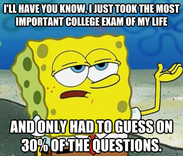 I'll have you know, I just took the most important college exam of my life And only had to guess on 30% of the questions.  Tough Spongebob