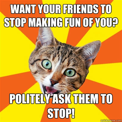 Want your friends to stop making fun of you? Politely ask them to stop! - Want your friends to stop making fun of you? Politely ask them to stop!  Bad Advice Cat