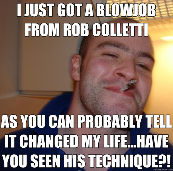 I JUST GOT A BLOWJOB FROM ROB COLLETTI AS YOU CAN PROBABLY TELL IT CHANGED MY LIFE...HAVE YOU SEEN HIS TECHNIQUE?!  Good Guy Greg 