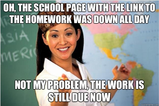 Oh, the school page with the link to the homework was down all day Not my problem, the work is still due now  Scumbag Teacher