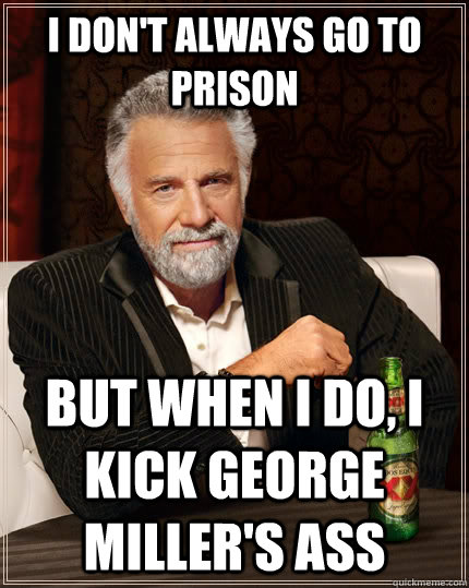 I don't always go to prison but when I do, I kick George Miller's ass  The Most Interesting Man In The World