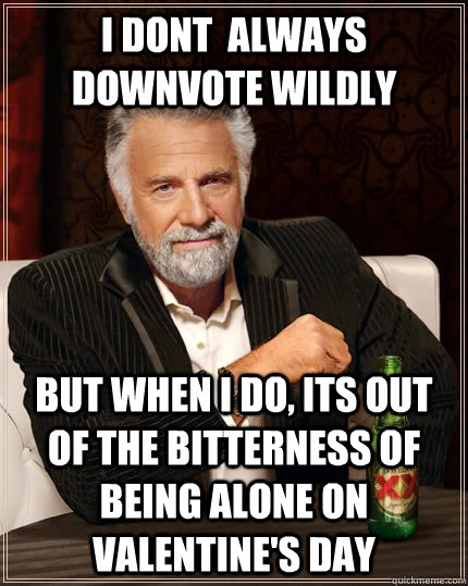 i dont  always downvote wildly but when I do, its out of the bitterness of being alone on Valentine's day  The Most Interesting Man In The World